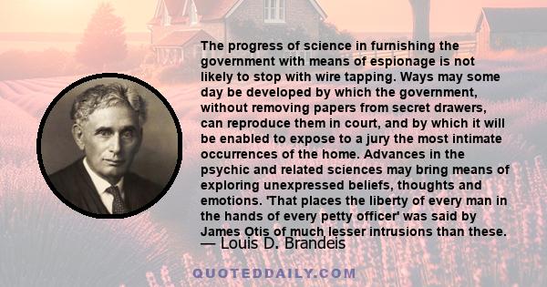 The progress of science in furnishing the government with means of espionage is not likely to stop with wire tapping. Ways may some day be developed by which the government, without removing papers from secret drawers,