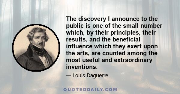 The discovery I announce to the public is one of the small number which, by their principles, their results, and the beneficial influence which they exert upon the arts, are counted among the most useful and