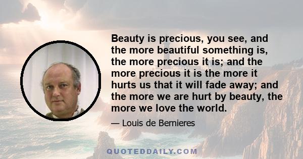 Beauty is precious, you see, and the more beautiful something is, the more precious it is; and the more precious it is the more it hurts us that it will fade away; and the more we are hurt by beauty, the more we love