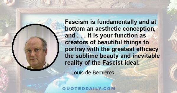 Fascism is fundamentally and at bottom an aesthetic conception, and . . . it is your function as creators of beautiful things to portray with the greatest efficacy the sublime beauty and inevitable reality of the