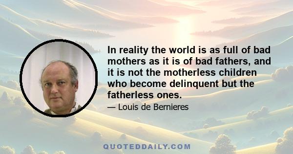 In reality the world is as full of bad mothers as it is of bad fathers, and it is not the motherless children who become delinquent but the fatherless ones.