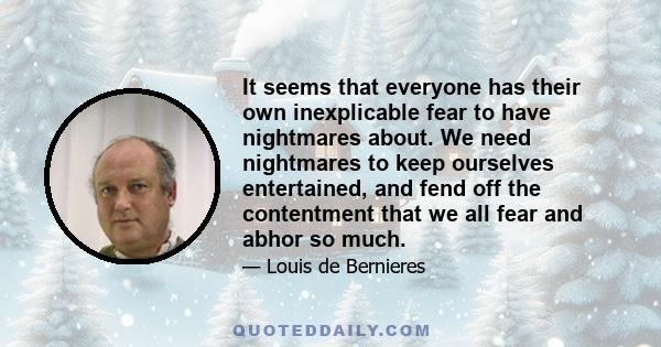 It seems that everyone has their own inexplicable fear to have nightmares about. We need nightmares to keep ourselves entertained, and fend off the contentment that we all fear and abhor so much.