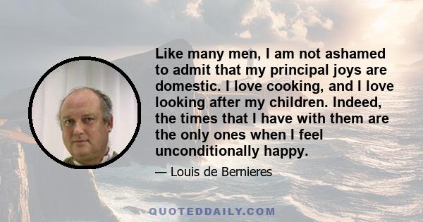 Like many men, I am not ashamed to admit that my principal joys are domestic. I love cooking, and I love looking after my children. Indeed, the times that I have with them are the only ones when I feel unconditionally