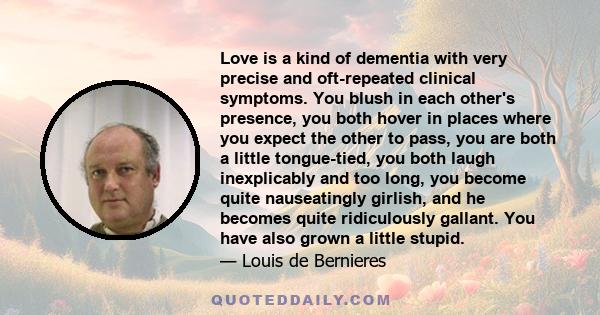 Love is a kind of dementia with very precise and oft-repeated clinical symptoms. You blush in each other's presence, you both hover in places where you expect the other to pass, you are both a little tongue-tied, you