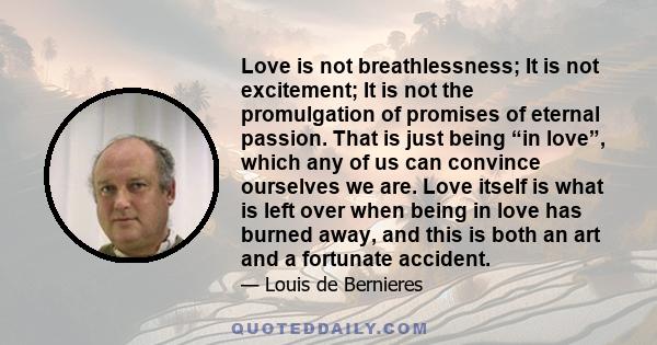 Love is not breathlessness; It is not excitement; It is not the promulgation of promises of eternal passion. That is just being “in love”, which any of us can convince ourselves we are. Love itself is what is left over