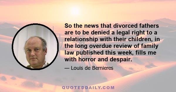 So the news that divorced fathers are to be denied a legal right to a relationship with their children, in the long overdue review of family law published this week, fills me with horror and despair.