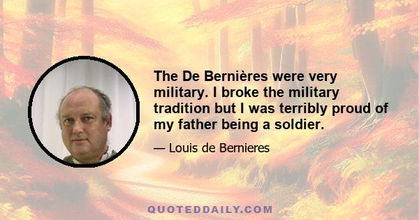 The De Bernières were very military. I broke the military tradition but I was terribly proud of my father being a soldier.