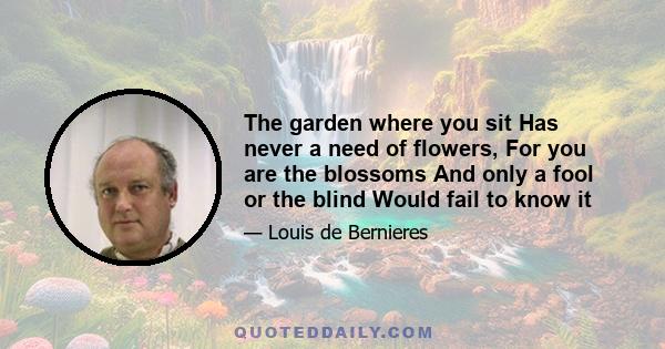 The garden where you sit Has never a need of flowers, For you are the blossoms And only a fool or the blind Would fail to know it