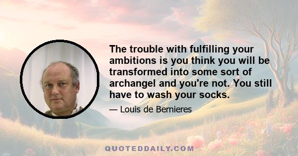 The trouble with fulfilling your ambitions is you think you will be transformed into some sort of archangel and you're not. You still have to wash your socks.