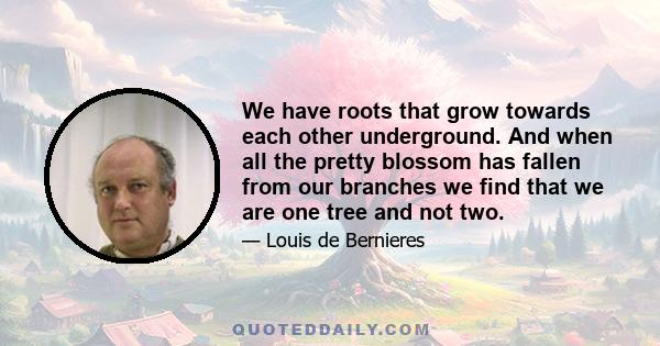 We have roots that grow towards each other underground. And when all the pretty blossom has fallen from our branches we find that we are one tree and not two.