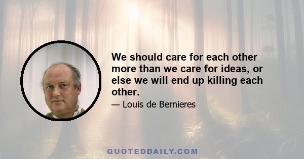 We should care for each other more than we care for ideas, or else we will end up killing each other.