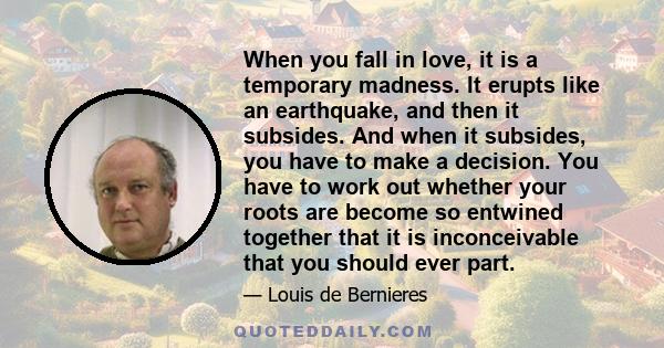 When you fall in love, it is a temporary madness. It erupts like an earthquake, and then it subsides. And when it subsides, you have to make a decision. You have to work out whether your roots are become so entwined