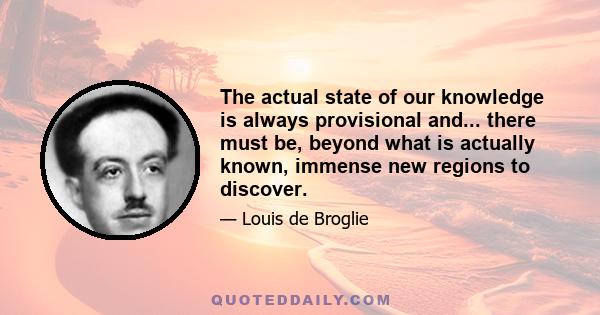 The actual state of our knowledge is always provisional and... there must be, beyond what is actually known, immense new regions to discover.