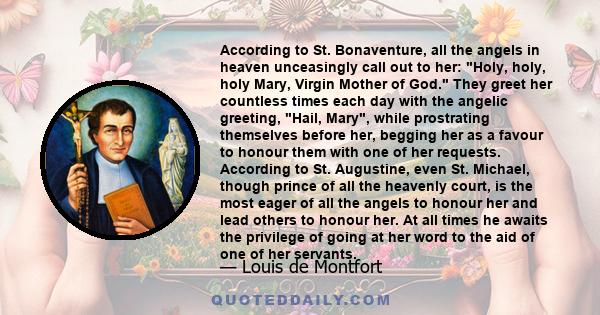 According to St. Bonaventure, all the angels in heaven unceasingly call out to her: Holy, holy, holy Mary, Virgin Mother of God. They greet her countless times each day with the angelic greeting, Hail, Mary, while