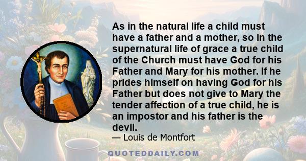 As in the natural life a child must have a father and a mother, so in the supernatural life of grace a true child of the Church must have God for his Father and Mary for his mother. If he prides himself on having God