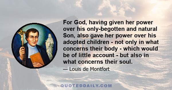 For God, having given her power over his only-begotten and natural Son, also gave her power over his adopted children - not only in what concerns their body - which would be of little account - but also in what concerns 