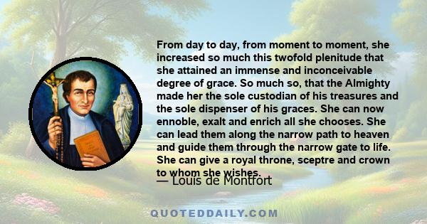 From day to day, from moment to moment, she increased so much this twofold plenitude that she attained an immense and inconceivable degree of grace. So much so, that the Almighty made her the sole custodian of his