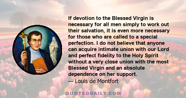 If devotion to the Blessed Virgin is necessary for all men simply to work out their salvation, it is even more necessary for those who are called to a special perfection. I do not believe that anyone can acquire