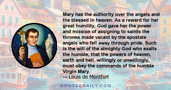 Mary has the authority over the angels and the blessed in heaven. As a reward for her great humility, God gave her the power and mission of assigning to saints the thrones made vacant by the apostate angels who fell