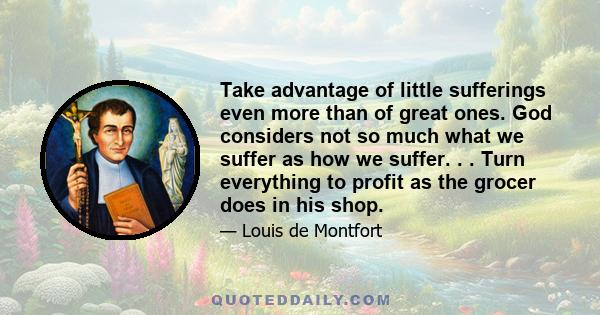 Take advantage of little sufferings even more than of great ones. God considers not so much what we suffer as how we suffer. . . Turn everything to profit as the grocer does in his shop.