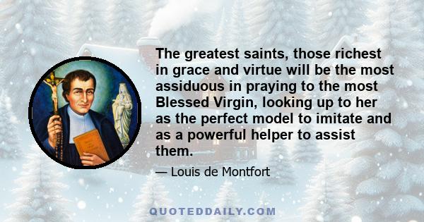 The greatest saints, those richest in grace and virtue will be the most assiduous in praying to the most Blessed Virgin, looking up to her as the perfect model to imitate and as a powerful helper to assist them.