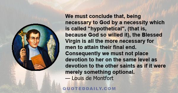 We must conclude that, being necessary to God by a necessity which is called hypothetical, (that is, because God so willed it), the Blessed Virgin is all the more necessary for men to attain their final end.