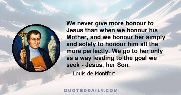 We never give more honour to Jesus than when we honour his Mother, and we honour her simply and solely to honour him all the more perfectly. We go to her only as a way leading to the goal we seek - Jesus, her Son.