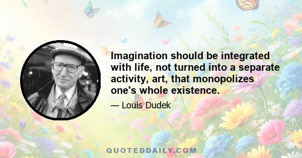 Imagination should be integrated with life, not turned into a separate activity, art, that monopolizes one's whole existence.