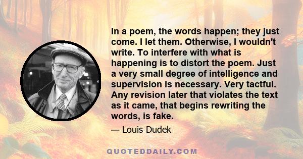 In a poem, the words happen; they just come. I let them. Otherwise, I wouldn't write. To interfere with what is happening is to distort the poem. Just a very small degree of intelligence and supervision is necessary.