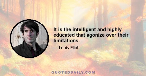 It is the intelligent and highly educated that agonize over their limitations.