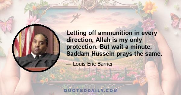 Letting off ammunition in every direction, Allah is my only protection. But wait a minute, Saddam Hussein prays the same.