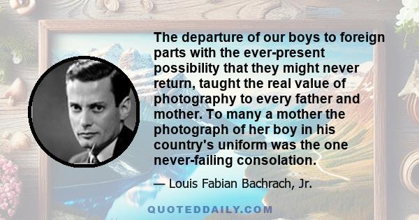 The departure of our boys to foreign parts with the ever-present possibility that they might never return, taught the real value of photography to every father and mother. To many a mother the photograph of her boy in