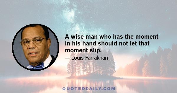 A wise man who has the moment in his hand should not let that moment slip.