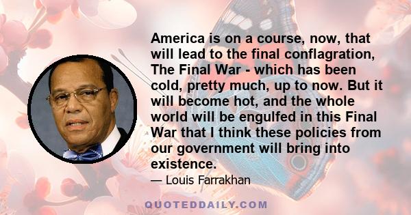 America is on a course, now, that will lead to the final conflagration, The Final War - which has been cold, pretty much, up to now. But it will become hot, and the whole world will be engulfed in this Final War that I