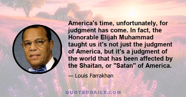 America's time, unfortunately, for judgment has come. In fact, the Honorable Elijah Muhammad taught us it's not just the judgment of America, but it's a judgment of the world that has been affected by the Shaitan, or