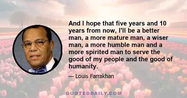 And I hope that five years and 10 years from now, I'll be a better man, a more mature man, a wiser man, a more humble man and a more spirited man to serve the good of my people and the good of humanity.