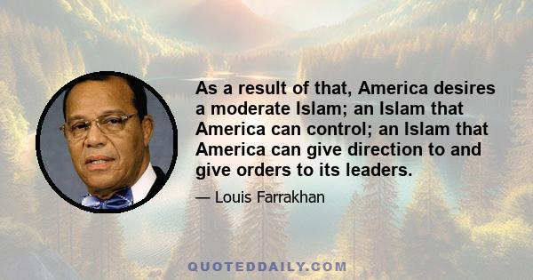 As a result of that, America desires a moderate Islam; an Islam that America can control; an Islam that America can give direction to and give orders to its leaders.