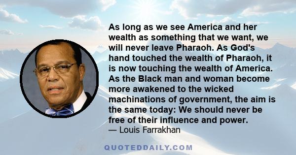 As long as we see America and her wealth as something that we want, we will never leave Pharaoh. As God's hand touched the wealth of Pharaoh, it is now touching the wealth of America. As the Black man and woman become