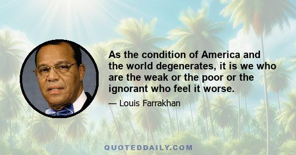 As the condition of America and the world degenerates, it is we who are the weak or the poor or the ignorant who feel it worse.