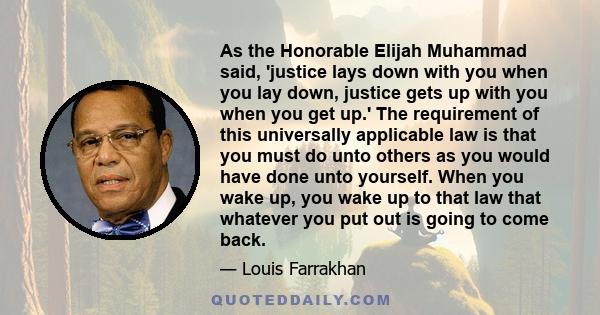 As the Honorable Elijah Muhammad said, 'justice lays down with you when you lay down, justice gets up with you when you get up.' The requirement of this universally applicable law is that you must do unto others as you