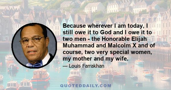 Because wherever I am today, I still owe it to God and I owe it to two men - the Honorable Elijah Muhammad and Malcolm X and of course, two very special women, my mother and my wife.