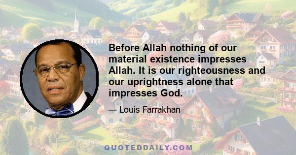 Before Allah nothing of our material existence impresses Allah. It is our righteousness and our uprightness alone that impresses God.