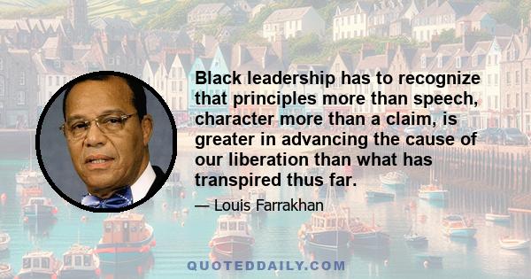 Black leadership has to recognize that principles more than speech, character more than a claim, is greater in advancing the cause of our liberation than what has transpired thus far.