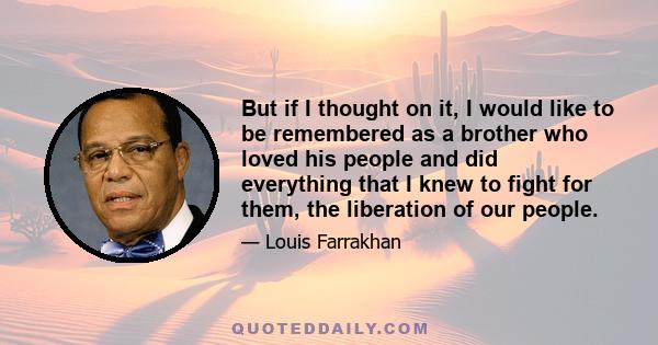 But if I thought on it, I would like to be remembered as a brother who loved his people and did everything that I knew to fight for them, the liberation of our people.