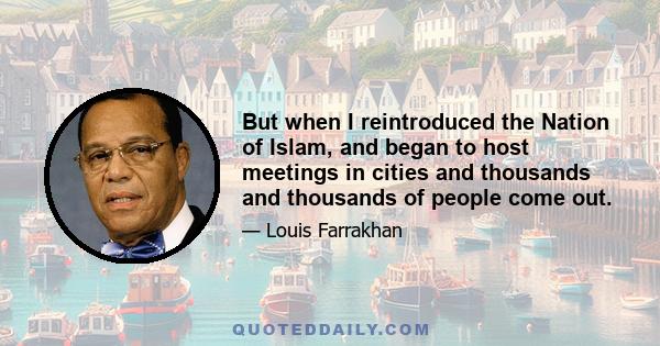 But when I reintroduced the Nation of Islam, and began to host meetings in cities and thousands and thousands of people come out.