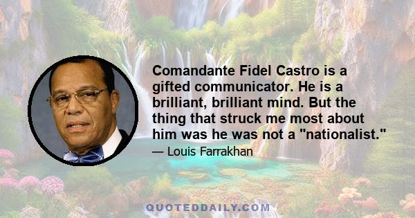 Comandante Fidel Castro is a gifted communicator. He is a brilliant, brilliant mind. But the thing that struck me most about him was he was not a nationalist.