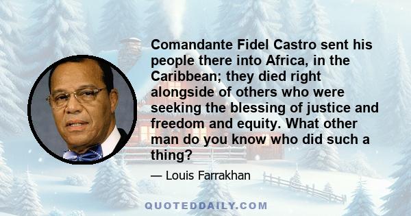 Comandante Fidel Castro sent his people there into Africa, in the Caribbean; they died right alongside of others who were seeking the blessing of justice and freedom and equity. What other man do you know who did such a 