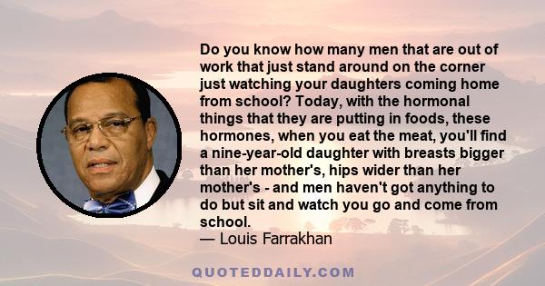 Do you know how many men that are out of work that just stand around on the corner just watching your daughters coming home from school? Today, with the hormonal things that they are putting in foods, these hormones,