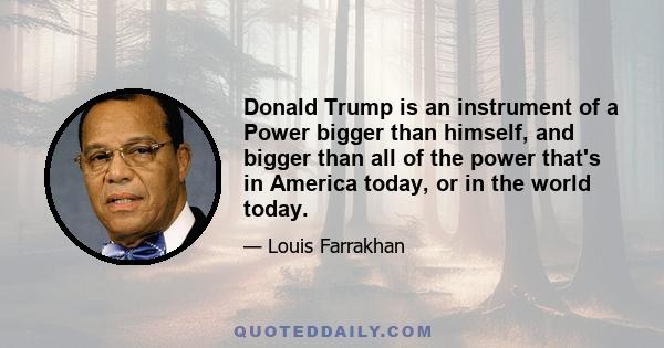 Donald Trump is an instrument of a Power bigger than himself, and bigger than all of the power that's in America today, or in the world today.