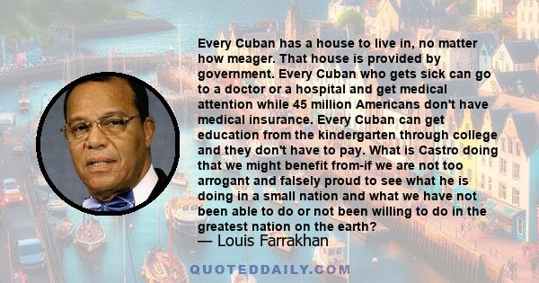 Every Cuban has a house to live in, no matter how meager. That house is provided by government. Every Cuban who gets sick can go to a doctor or a hospital and get medical attention while 45 million Americans don't have